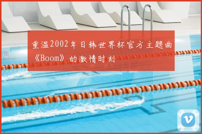 重温2002年日韩世界杯官方主题曲《Boom》的激情时刻