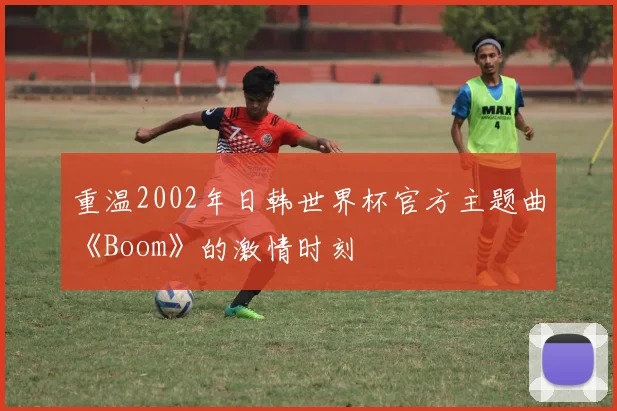 重温2002年日韩世界杯官方主题曲《Boom》的激情时刻